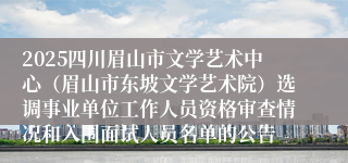 2025四川眉山市文学艺术中心(眉山市东坡文学艺术院)选调事业单位工作人员资格审查情况和入围面试人员名单的公告