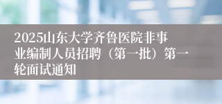 2025山东大学齐鲁医院非事业编制人员招聘（第一批）第一轮面试通知