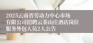 2025云南省劳动力中心市场有限公司招聘云茶山庄酒店岗位服务外包人员2人公告