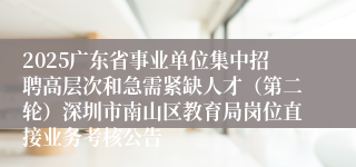 2025广东省事业单位集中招聘高层次和急需紧缺人才（第二轮）深圳市南山区教育局岗位直接业务考核公告