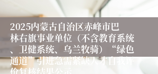 2025内蒙古自治区赤峰市巴林右旗事业单位（不含教育系统、卫健系统、乌兰牧骑）“绿色通道”引进急需紧缺人才自我评价复核结果公示