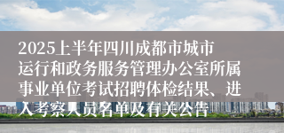 2025上半年四川成都市城市运行和政务服务管理办公室所属事业单位考试招聘体检结果、进入考察人员名单及有关公告
