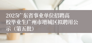 2025广东省事业单位招聘高校毕业生广州市增城区拟聘用公示(第五批)