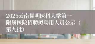2025云南昆明医科大学第一附属医院招聘拟聘用人员公示（第九批）