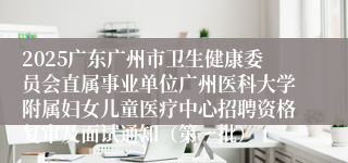 2025广东广州市卫生健康委员会直属事业单位广州医科大学附属妇女儿童医疗中心招聘资格复审及面试通知（第一批）