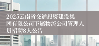 2025云南省交通投资建设集团有限公司下属物流公司管理人员招聘8人公告