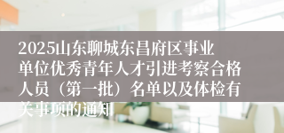 2025山东聊城东昌府区事业单位优秀青年人才引进考察合格人员（第一批）名单以及体检有关事项的通知