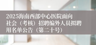 2025海南西部中心医院面向社会（考核）招聘编外人员拟聘用名单公告（第二十号）