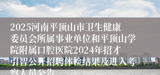 2025河南平顶山市卫生健康委员会所属事业单位和平顶山学院附属口腔医院2024年招才引智公开招聘体检结果及进入考察人员公告
