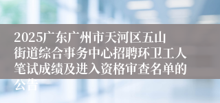 2025广东广州市天河区五山街道综合事务中心招聘环卫工人笔试成绩及进入资格审查名单的公告
