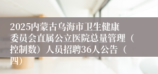 2025内蒙古乌海市卫生健康委员会直属公立医院总量管理（控制数）人员招聘36人公告（四）