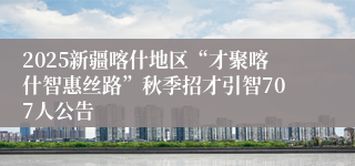 2025新疆喀什地区“才聚喀什智惠丝路”秋季招才引智707人公告