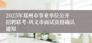 2025年郑州市事业单位公开招聘联考-巩义市面试资格确认通知