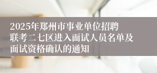 2025年郑州市事业单位招聘联考二七区进入面试人员名单及面试资格确认的通知
