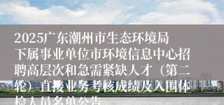 2025广东潮州市生态环境局下属事业单位市环境信息中心招聘高层次和急需紧缺人才(第二轮)直接业务考核成绩及入围体检人员名单公告