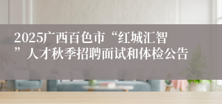 2025广西百色市“红城汇智”人才秋季招聘面试和体检公告