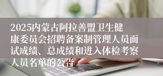 2025内蒙古阿拉善盟卫生健康委员会招聘备案制管理人员面试成绩、总成绩和进入体检考察人员名单的公告