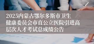 2025内蒙古鄂尔多斯市卫生健康委员会市直公立医院引进高层次人才考试总成绩公告