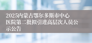 2025内蒙古鄂尔多斯市中心医院第二批拟引进高层次人员公示公告