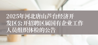 2025年河北唐山芦台经济开发区公开招聘区属国有企业工作人员组织体检的公告