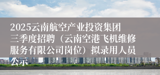 2025云南航空产业投资集团三季度招聘（云南空港飞机维修服务有限公司岗位）拟录用人员公示