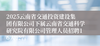 2025云南省交通投资建设集团有限公司下属云南省交通科学研究院有限公司管理人员招聘16人公告