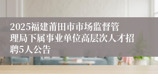 2025福建莆田市市场监督管理局下属事业单位高层次人才招聘5人公告