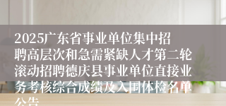 2025广东省事业单位集中招聘高层次和急需紧缺人才第二轮滚动招聘德庆县事业单位直接业务考核综合成绩及入围体检名单公告