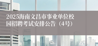 2025海南文昌市事业单位校园招聘考试安排公告(4号)
