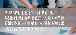 2025四川遂宁市射洪市从“职业村党组织书记”人员中考核招聘乡镇事业单位人员体检结果及综合考察相关公告