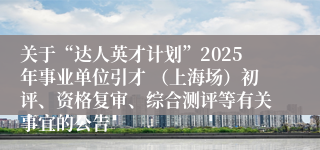 关于“达人英才计划”2025年事业单位引才 （上海场）初评、资格复审、综合测评等有关事宜的公告