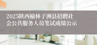 2025陕西榆林子洲县招聘社会公共服务人员笔试成绩公示