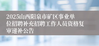 2025山西阳泉市矿区事业单位招聘补充招聘工作人员资格复审递补公告