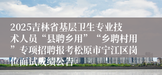 2025吉林省基层卫生专业技术人员“县聘乡用”“乡聘村用”专项招聘报考松原市宁江区岗位面试成绩公告