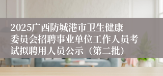 2025广西防城港市卫生健康委员会招聘事业单位工作人员考试拟聘用人员公示（第二批）