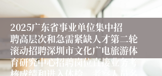 2025广东省事业单位集中招聘高层次和急需紧缺人才第二轮滚动招聘深圳市文化广电旅游体育研究中心招聘岗位直接业务考核成绩和进入体检、考察人员名单公示