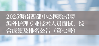 2025海南西部中心医院招聘编外护理专业技术人员面试、综合成绩及排名公告（第七号）
