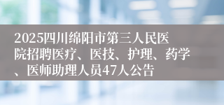 2025四川绵阳市第三人民医院招聘医疗、医技、护理、药学、医师助理人员47人公告