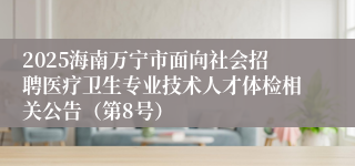 2025海南万宁市面向社会招聘医疗卫生专业技术人才体检相关公告（第8号）