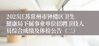 2025江苏常州市钟楼区卫生健康局下属事业单位招聘卫技人员综合成绩及体检公告（二）