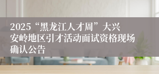 2025“黑龙江人才周”大兴安岭地区引才活动面试资格现场确认公告