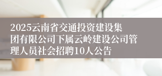 2025云南省交通投资建设集团有限公司下属云岭建设公司管理人员社会招聘10人公告