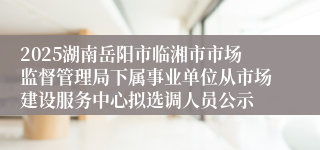 2025湖南岳阳市临湘市市场监督管理局下属事业单位从市场建设服务中心拟选调人员公示