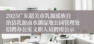 2025广东韶关市乳源瑶族自治县乳源南水湖湿地公园管理处招聘办公室文职人员聘用公示