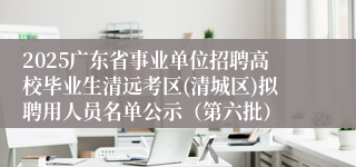 2025广东省事业单位招聘高校毕业生清远考区(清城区)拟聘用人员名单公示（第六批）