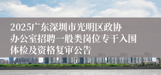 2025广东深圳市光明区政协办公室招聘一般类岗位专干入围体检及资格复审公告