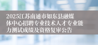 2025江苏南通市如东县融媒体中心招聘专业技术人才专业能力测试成绩及资格复审公告