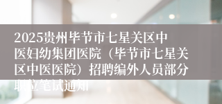 2025贵州毕节市七星关区中医妇幼集团医院(毕节市七星关区中医医院)招聘编外人员部分职位笔试通知