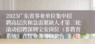 2025广东省事业单位集中招聘高层次和急需紧缺人才第二轮滚动招聘深圳宝安岗位(非教育系统)直接业务考核公告