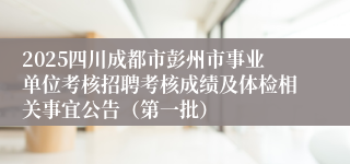 2025四川成都市彭州市事业单位考核招聘考核成绩及体检相关事宜公告(第一批)